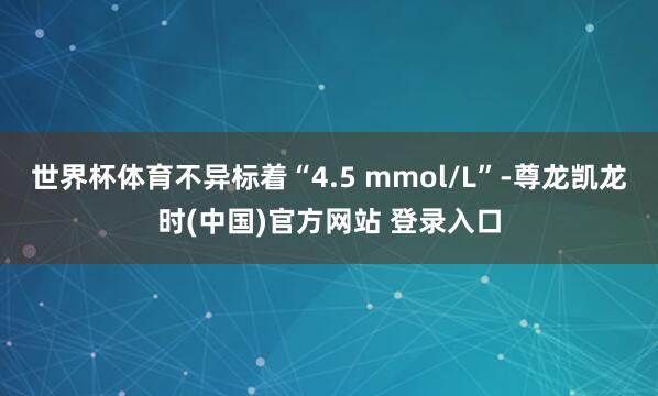 世界杯体育不异标着“4.5 mmol/L”-尊龙凯龙时(中国)官方网站 登录入口