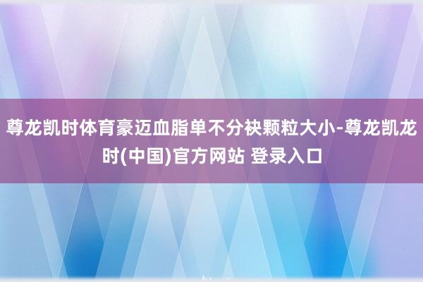 尊龙凯时体育豪迈血脂单不分袂颗粒大小-尊龙凯龙时(中国)官方网站 登录入口