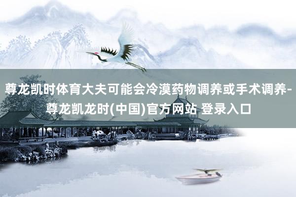 尊龙凯时体育大夫可能会冷漠药物调养或手术调养-尊龙凯龙时(中国)官方网站 登录入口