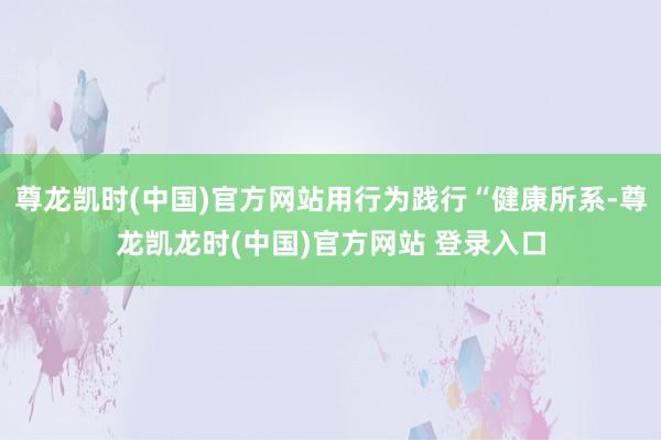 尊龙凯时(中国)官方网站用行为践行“健康所系-尊龙凯龙时(中国)官方网站 登录入口