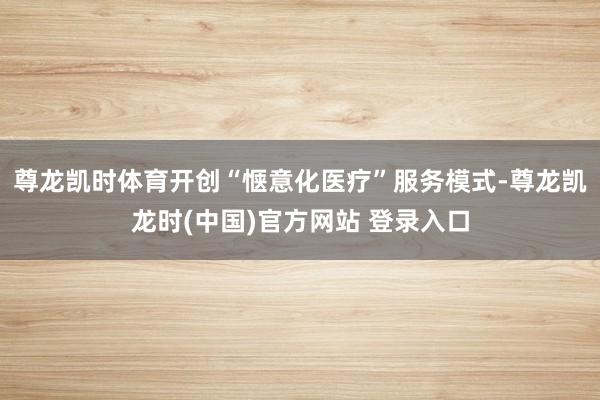 尊龙凯时体育开创“惬意化医疗”服务模式-尊龙凯龙时(中国)官方网站 登录入口