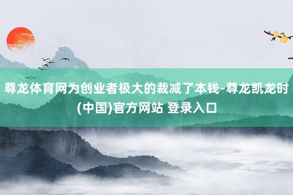 尊龙体育网为创业者极大的裁减了本钱-尊龙凯龙时(中国)官方网站 登录入口