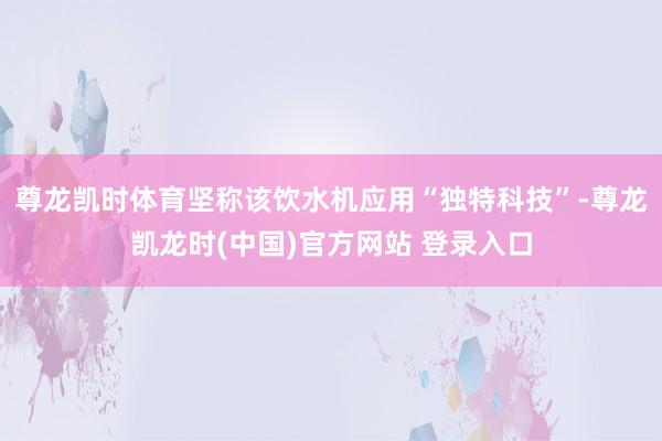尊龙凯时体育坚称该饮水机应用“独特科技”-尊龙凯龙时(中国)官方网站 登录入口