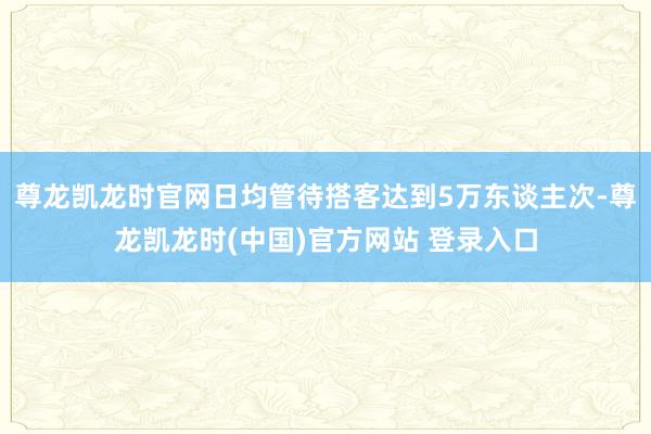 尊龙凯龙时官网日均管待搭客达到5万东谈主次-尊龙凯龙时(中国)官方网站 登录入口