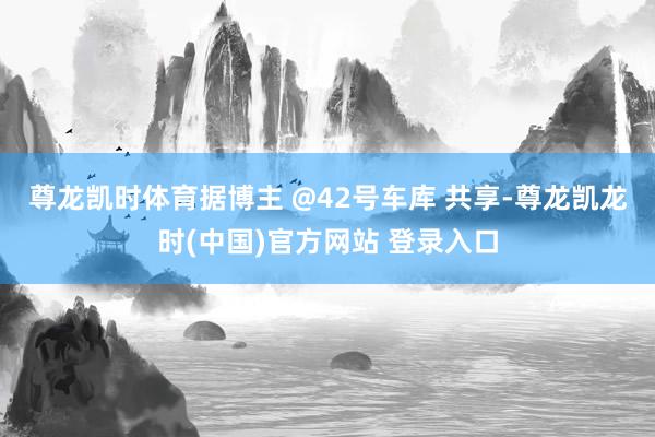 尊龙凯时体育　　据博主 @42号车库 共享-尊龙凯龙时(中国)官方网站 登录入口