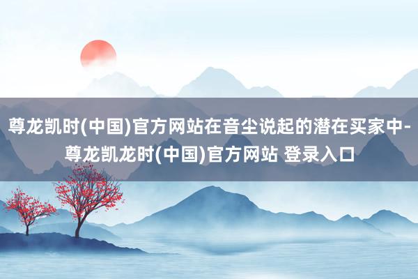 尊龙凯时(中国)官方网站在音尘说起的潜在买家中-尊龙凯龙时(中国)官方网站 登录入口