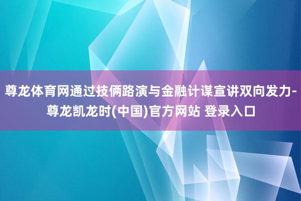 尊龙体育网通过技俩路演与金融计谋宣讲双向发力-尊龙凯龙时(中国)官方网站 登录入口