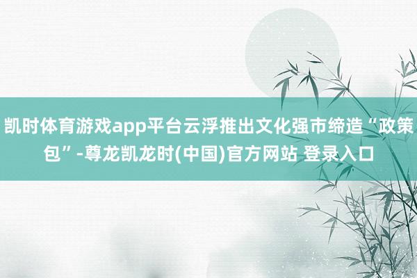 凯时体育游戏app平台云浮推出文化强市缔造“政策包”-尊龙凯龙时(中国)官方网站 登录入口