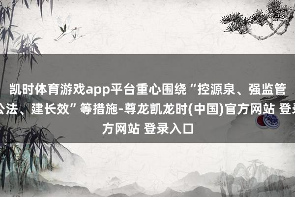 凯时体育游戏app平台重心围绕“控源泉、强监管、严公法、建长效”等措施-尊龙凯龙时(中国)官方网站 登录入口