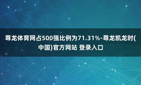 尊龙体育网占500强比例为71.31%-尊龙凯龙时(中国)官方网站 登录入口