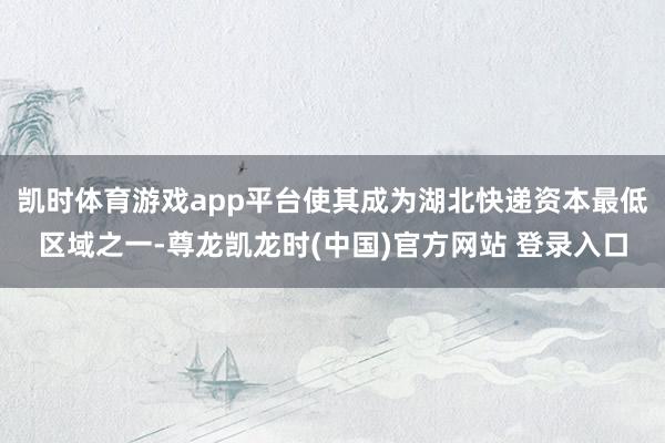 凯时体育游戏app平台使其成为湖北快递资本最低区域之一-尊龙凯龙时(中国)官方网站 登录入口