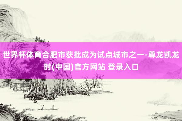 世界杯体育合肥市获批成为试点城市之一-尊龙凯龙时(中国)官方网站 登录入口