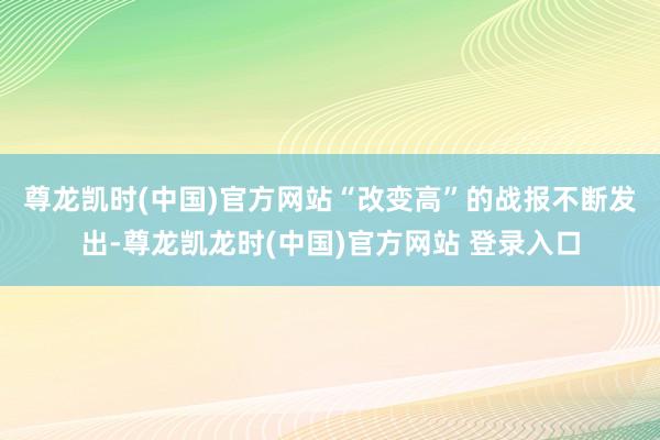 尊龙凯时(中国)官方网站　　“改变高”的战报不断发出-尊龙凯龙时(中国)官方网站 登录入口