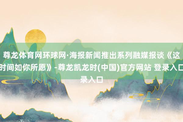 尊龙体育网环球网·海报新闻推出系列融媒报谈《这时间如你所愿》-尊龙凯龙时(中国)官方网站 登录入口