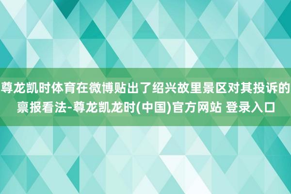 尊龙凯时体育在微博贴出了绍兴故里景区对其投诉的禀报看法-尊龙凯龙时(中国)官方网站 登录入口