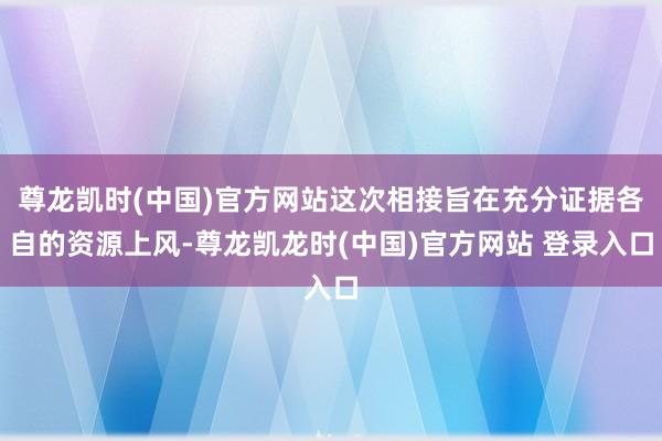 尊龙凯时(中国)官方网站这次相接旨在充分证据各自的资源上风-尊龙凯龙时(中国)官方网站 登录入口