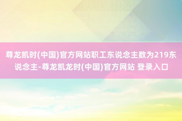 尊龙凯时(中国)官方网站职工东说念主数为219东说念主-尊龙凯龙时(中国)官方网站 登录入口