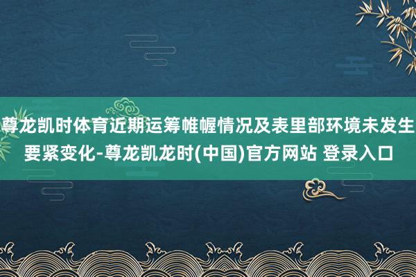 尊龙凯时体育近期运筹帷幄情况及表里部环境未发生要紧变化-尊龙凯龙时(中国)官方网站 登录入口