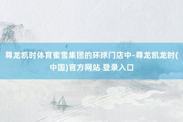尊龙凯时体育蜜雪集团的环球门店中-尊龙凯龙时(中国)官方网站 登录入口