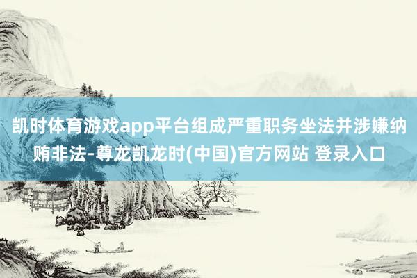 凯时体育游戏app平台组成严重职务坐法并涉嫌纳贿非法-尊龙凯龙时(中国)官方网站 登录入口