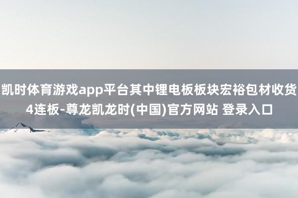 凯时体育游戏app平台其中锂电板板块宏裕包材收货4连板-尊龙凯龙时(中国)官方网站 登录入口