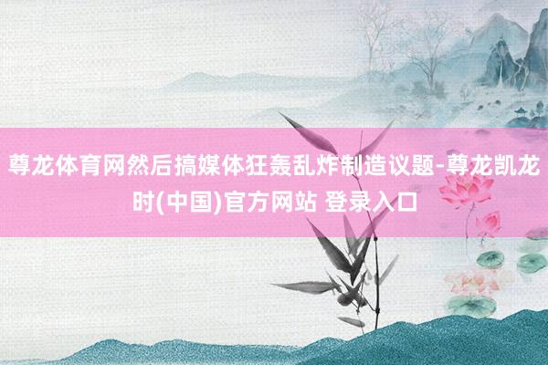 尊龙体育网然后搞媒体狂轰乱炸制造议题-尊龙凯龙时(中国)官方网站 登录入口