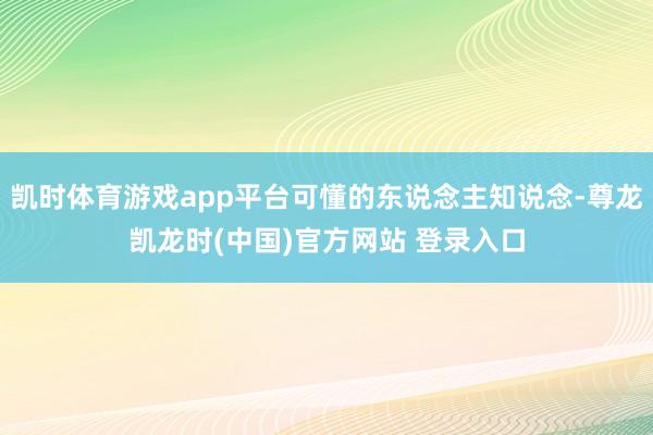 凯时体育游戏app平台可懂的东说念主知说念-尊龙凯龙时(中国)官方网站 登录入口