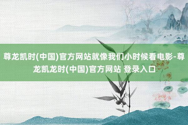 尊龙凯时(中国)官方网站就像我们小时候看电影-尊龙凯龙时(中国)官方网站 登录入口
