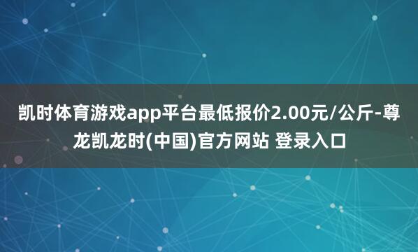 凯时体育游戏app平台最低报价2.00元/公斤-尊龙凯龙时(中国)官方网站 登录入口