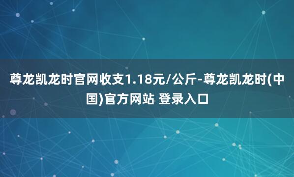 尊龙凯龙时官网收支1.18元/公斤-尊龙凯龙时(中国)官方网站 登录入口