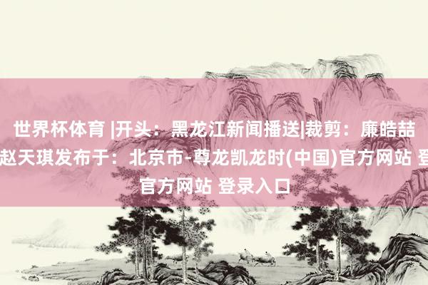 世界杯体育 |开头：黑龙江新闻播送|裁剪：廉皓喆|责编：赵天琪发布于：北京市-尊龙凯龙时(中国)官方网站 登录入口