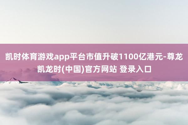 凯时体育游戏app平台市值升破1100亿港元-尊龙凯龙时(中国)官方网站 登录入口
