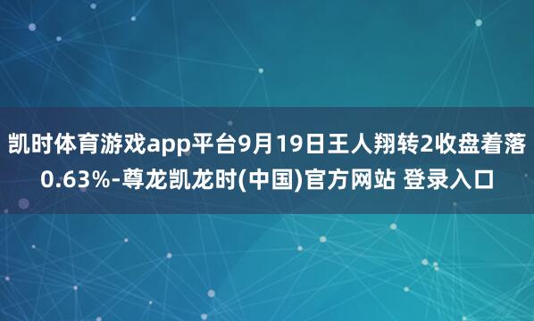 凯时体育游戏app平台9月19日王人翔转2收盘着落0.63%-尊龙凯龙时(中国)官方网站 登录入口