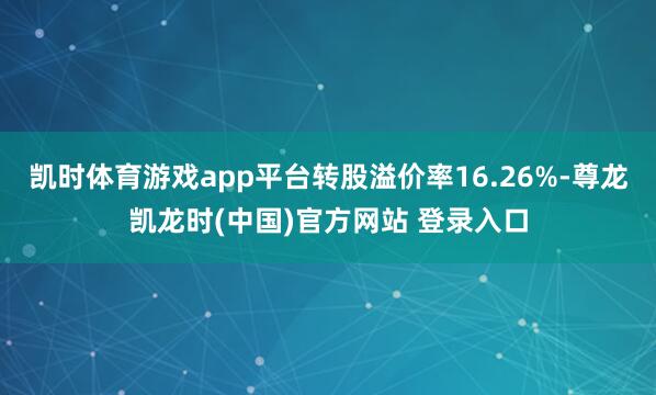 凯时体育游戏app平台转股溢价率16.26%-尊龙凯龙时(中国)官方网站 登录入口