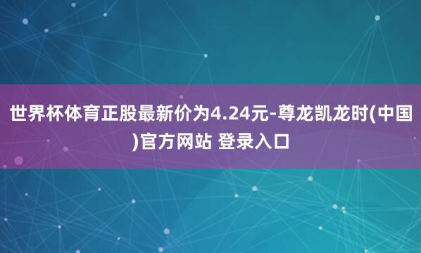 世界杯体育正股最新价为4.24元-尊龙凯龙时(中国)官方网站 登录入口