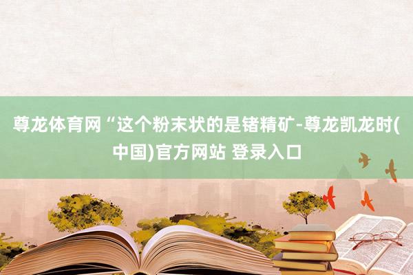 尊龙体育网“这个粉末状的是锗精矿-尊龙凯龙时(中国)官方网站 登录入口