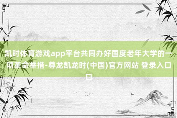 凯时体育游戏app平台共同办好国度老年大学的一项革命举措-尊龙凯龙时(中国)官方网站 登录入口