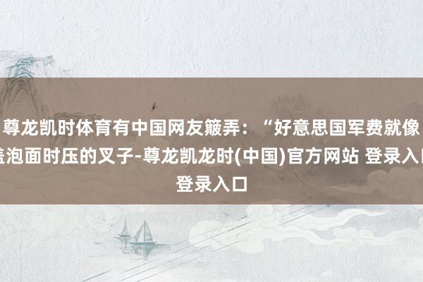 尊龙凯时体育有中国网友簸弄:“好意思国军费就像盖泡面时压的叉子-尊龙凯龙时(中国)官方网站 登录入口