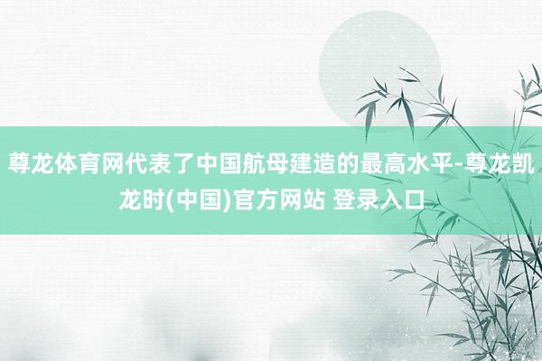 尊龙体育网代表了中国航母建造的最高水平-尊龙凯龙时(中国)官方网站 登录入口