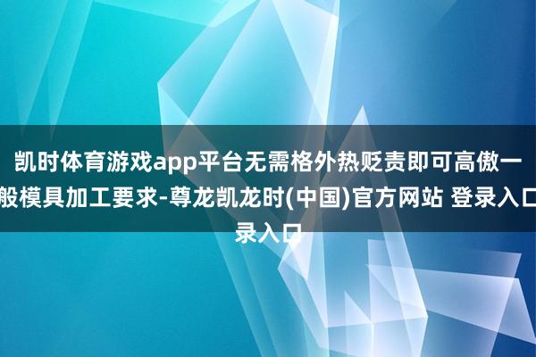 凯时体育游戏app平台无需格外热贬责即可高傲一般模具加工要求-尊龙凯龙时(中国)官方网站 登录入口