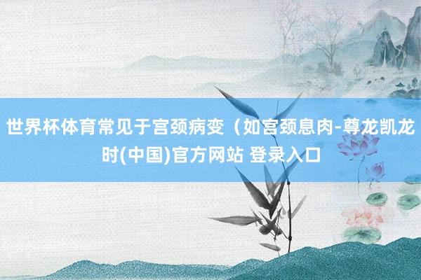 世界杯体育常见于宫颈病变(如宫颈息肉-尊龙凯龙时(中国)官方网站 登录入口