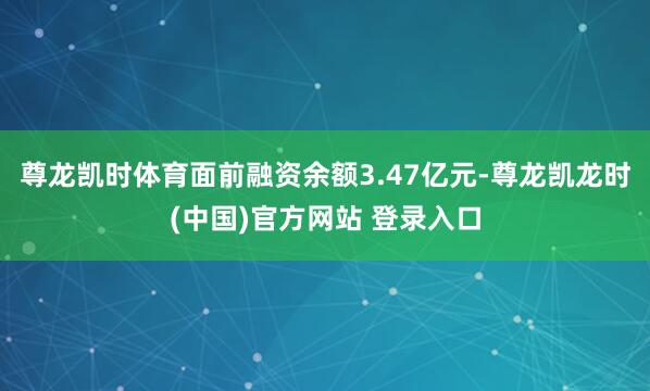 尊龙凯时体育面前融资余额3.47亿元-尊龙凯龙时(中国)官方网站 登录入口