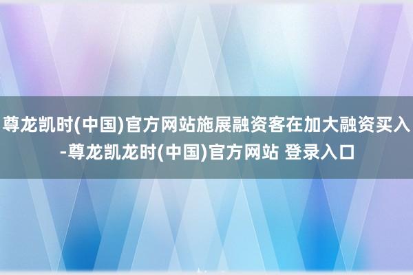 尊龙凯时(中国)官方网站施展融资客在加大融资买入-尊龙凯龙时(中国)官方网站 登录入口