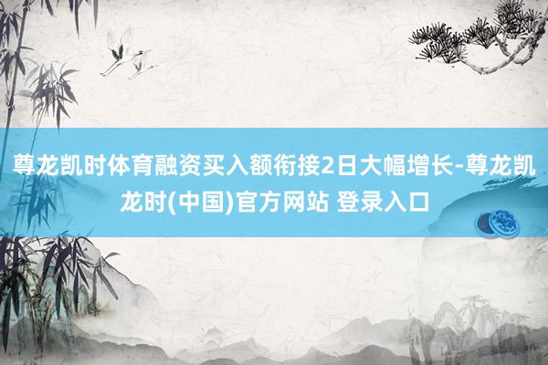 尊龙凯时体育融资买入额衔接2日大幅增长-尊龙凯龙时(中国)官方网站 登录入口
