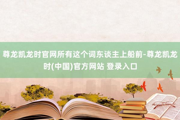 尊龙凯龙时官网所有这个词东谈主上船前-尊龙凯龙时(中国)官方网站 登录入口