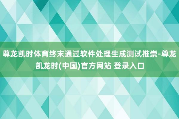 尊龙凯时体育终末通过软件处理生成测试推崇-尊龙凯龙时(中国)官方网站 登录入口