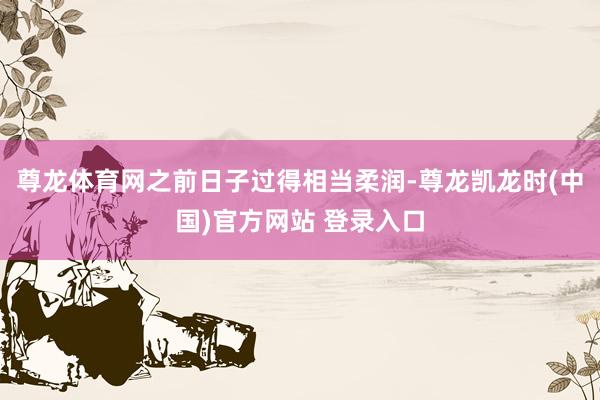 尊龙体育网之前日子过得相当柔润-尊龙凯龙时(中国)官方网站 登录入口