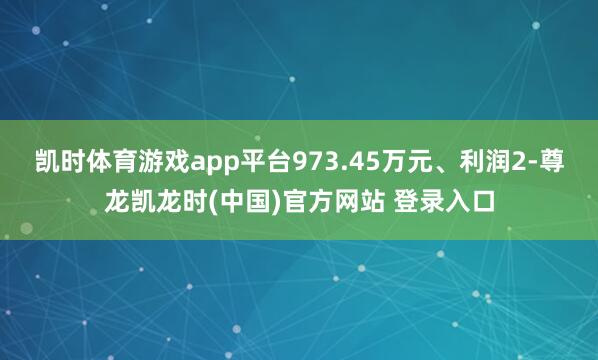 凯时体育游戏app平台973.45万元、利润2-尊龙凯龙时(中国)官方网站 登录入口