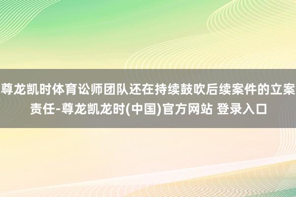 尊龙凯时体育讼师团队还在持续鼓吹后续案件的立案责任-尊龙凯龙时(中国)官方网站 登录入口