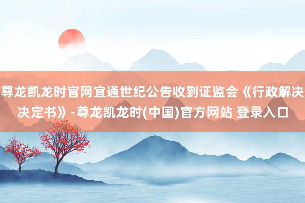 尊龙凯龙时官网宜通世纪公告收到证监会《行政解决决定书》-尊龙凯龙时(中国)官方网站 登录入口